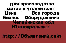 для производства матов и утеплителя › Цена ­ 100 - Все города Бизнес » Оборудование   . Челябинская обл.,Южноуральск г.